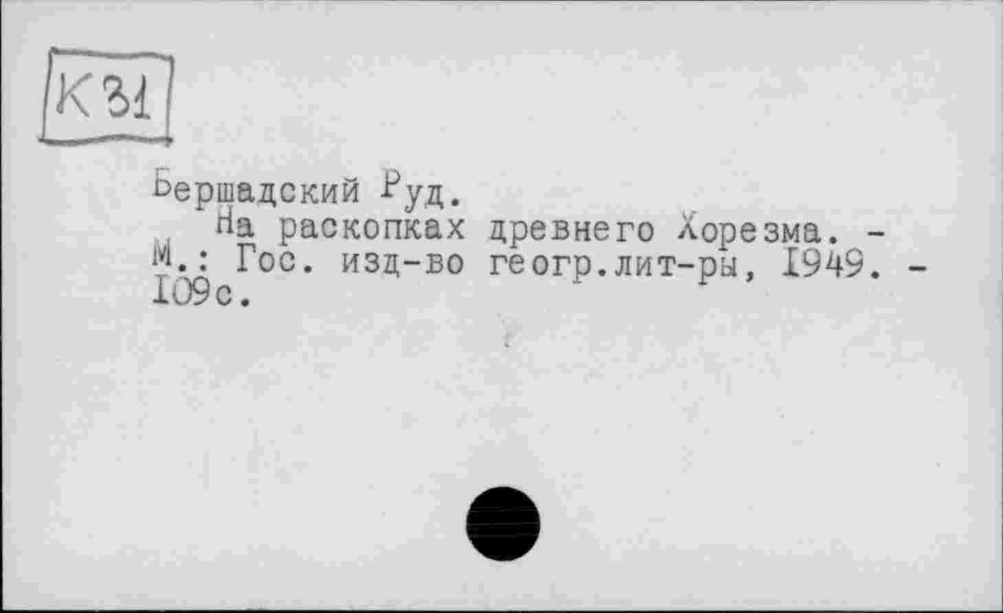 ﻿Ьершадский ■Ь’уд.
На раскопках древнего Хорезма. -{?.: Гос. изд-во геогр.лит-ра, 194$. -1О9с.